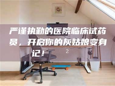乐陵严谨执勤的医院临床试药员，开启你的灰姑娘变身记！😲💊
