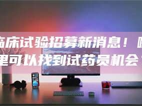 乐陵临床试验招募新消息！哪里可以找到试药员机会？