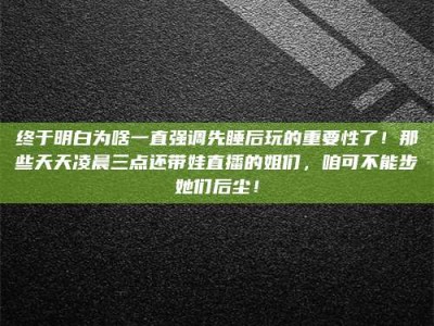 乐陵终于明白为啥一直强调先睡后玩的重要性了！那些天天凌晨三点还带娃直播的姐们，咱可不能步她们后尘！