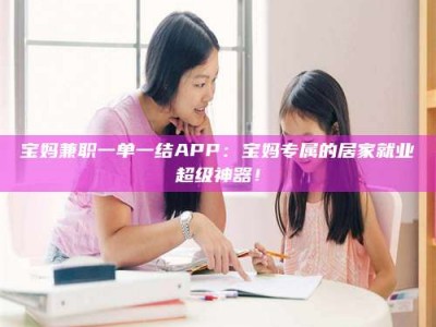 乐陵宝妈兼职一单一结APP：宝妈专属的居家就业超级神器！