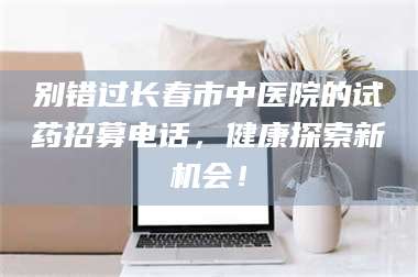乐陵别错过长春市中医院的试药招募电话，健康探索新机会！