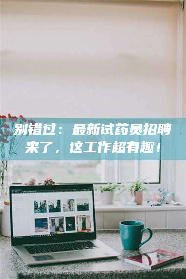 乐陵别错过：最新试药员招聘来了，这工作超有趣！